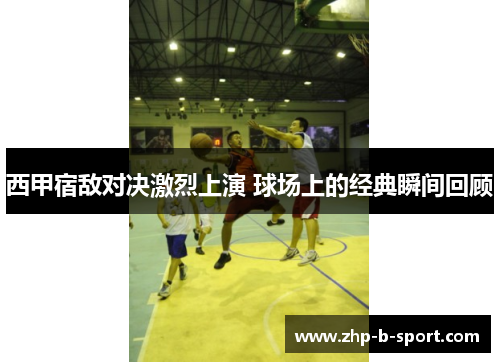 西甲宿敌对决激烈上演 球场上的经典瞬间回顾