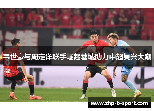 韦世豪与周定洋联手崛起蓉城助力中超复兴大潮