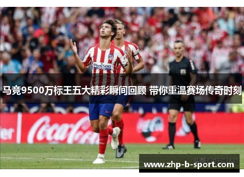 马竞9500万标王五大精彩瞬间回顾 带你重温赛场传奇时刻