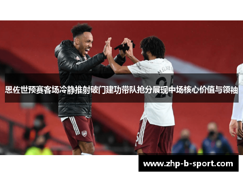 恩佐世预赛客场冷静推射破门建功带队抢分展现中场核心价值与领袖