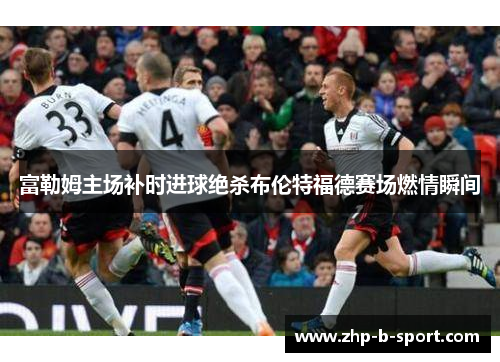 富勒姆主场补时进球绝杀布伦特福德赛场燃情瞬间