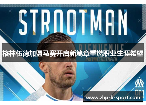 格林伍德加盟马赛开启新篇章重燃职业生涯希望